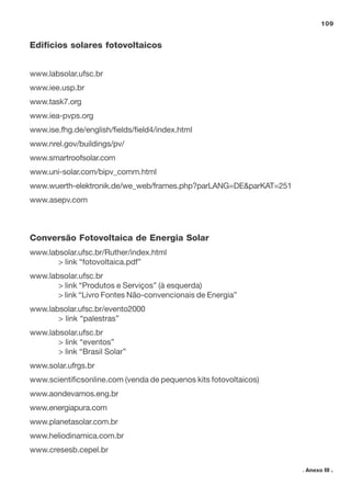 109
. Anexo III .
Edifícios solares fotovoltaicos
www.labsolar.ufsc.br
www.iee.usp.br
www.task7.org
www.iea-pvps.org
www.ise.fhg.de/english/fields/field4/index.html
www.nrel.gov/buildings/pv/
www.smartroofsolar.com
www.uni-solar.com/bipv_comm.html
www.wuerth-elektronik.de/we_web/frames.php?parLANG=DE&parKAT=251
www.asepv.com
Conversão Fotovoltaica de Energia Solar
www.labsolar.ufsc.br/Ruther/index.html
> link “fotovoltaica.pdf”
www.labsolar.ufsc.br
> link “Produtos e Serviços” (à esquerda)
> link “Livro Fontes Não-convencionais de Energia”
www.labsolar.ufsc.br/evento2000
> link “palestras”
www.labsolar.ufsc.br
> link “eventos”
> link “Brasil Solar”
www.solar.ufrgs.br
www.scientificsonline.com (venda de pequenos kits fotovoltaicos)
www.aondevamos.eng.br
www.energiapura.com
www.planetasolar.com.br
www.heliodinamica.com.br
www.cresesb.cepel.br
 
