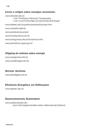 Livros e artigos sobre energias renováveis:
www.labsolar.ufsc.br
> link “Produtos e Serviços” (à esquerda)
> link “Livro Fontes Não-convencionais de Energia”
www.labeee.ufsc.br/publicacoes/publicacoes.html
www.cresesb.cepel.br
www.aondevamos.eng.br
www.livrariacultura.com.br
www.energynews.efei.br/livros/livros.htm
www.periodicos.capes.gov.br
Clipping de notícias sobre energia
www.energynews.efei.br
www.canalenergia.com.br
Normas técnicas:
www.abntdigital.com.br
Eficiência Energética em Edificações
www.labeee.ufsc.br
Desenvolvimento Sustentável
www.carbonobrasil.com
(com informações também sobre o Mercado de Carbono)
112
. Anexo III .
 