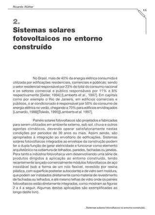 . Sistemas solares fotovoltaicos no entorno construído .
Ricardo Rüther
11
2.
Sistemas solares
fotovoltaicos no entorno
construído
No Brasil, mais de 40% da energia elétrica consumida é
utilizada por edificações residenciais, comerciais e públicas; sendo
o setor residencial responsável por 23% do total do consumo nacional
e os setores comercial e público responsáveis por 11% e 8%
respectivamente [Geller, 1994] [Lamberts et al., 1997]. Em capitais
como por exemplo o Rio de Janeiro, em edifícios comerciais e
públicos, o ar condicionado é responsável por 50% do consumo de
energia elétrica no verão, chegando a 70% para edifícios envidraçados
[Lomardo, 1988][Toledo, 1995][Lamberts et al. 1997].
Painéis solares fotovoltaicos são projetados e fabricados
para serem utilizados em ambiente externo, sob sol, chuva e outros
agentes climáticos, devendo operar satisfatoriamente nestas
condições por períodos de 30 anos ou mais. Assim sendo, são
apropriados à integração ao envoltório de edificações. Sistemas
solares fotovoltaicos integrados ao envelope da construção podem
ter a dupla função de gerar eletricidade e funcionar como elemento
arquitetônico na cobertura de telhados, paredes, fachadas ou janelas.
Para tanto a indústria fotovoltaica vem desenvolvendo uma série de
produtos dirigidos à aplicação ao entorno construído, tendo
recentemente lançado comercialmente módulos fotovoltaicos de aço
inoxidável (sob a forma de um rolo flexível, revestido por resina
plástica, com superfície posterior autocolante) e de vidro sem moldura,
que podem ser instalados diretamente como material de revestimento
de fachadas ou telhados, e até mesmo telhas de vidro onde os painéis
fotovoltaicos estão diretamente integrados, como mostram as figuras
2 a 4 a seguir. Algumas destas aplicações são exemplificadas ao
longo deste livro.
 