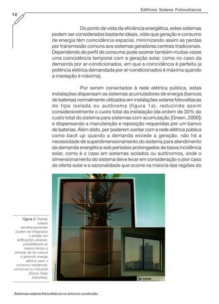 Edifícios Solares Fotovoltaicos
12
Figura 2:Figura 2:Figura 2:Figura 2:Figura 2: Painéis
solares
semitransparentes
podem ser integrados
a janelas em
edificações urbanas,
possibilitando ao
mesmo tempo a
entrada de luz natural
e gerando energia
elétrica para o
consumo residencial,
comercial ou industrial
[Sanyo Solar
Industries].
. Sistemas solares fotovoltaicos no entorno construído .
Do ponto de vista da eficiência energética, estes sistemas
podem ser considerados bastante ideais, visto que geração e consumo
de energia têm coincidência espacial, minimizando assim as perdas
por transmissão comuns aos sistemas geradores centrais tradicionais.
Dependendo do perfil de consumo pode ocorrer também muitas vezes
uma coincidência temporal com a geração solar, como no caso da
demanda por ar-condicionados, em que a coincidência é perfeita (a
potência elétrica demandada por ar-condicionados é máxima quando
a insolação é máxima).
Por serem conectados à rede elétrica pública, estas
instalações dispensam os sistemas acumuladores de energia (bancos
de baterias) normalmente utilizados em instalações solares fotovoltaicas
do tipo isolada ou autônoma (figura 1a), reduzindo assim
consideravelmente o custo total da instalação (da ordem de 30% do
custo total do sistema para sistemas com acumulação [Green, 2000])
e dispensando a manutenção e reposição requeridas por um banco
de baterias. Além disto, por poderem contar com a rede elétrica pública
como back up quando a demanda excede a geração, não há a
necessidade de superdimensionamento do sistema para atendimento
da demanda energética sob períodos prolongados de baixa incidência
solar, como é o caso em sistemas isolados ou autônomos, onde o
dimensionamento do sistema deve levar em consideração o pior caso
de oferta solar e a sazonalidade que ocorre na maioria das regiões do
 