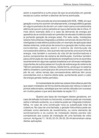 Edifícios Solares Fotovoltaicos
14
. Sistemas solares fotovoltaicos no entorno construído .
assim a expectativa a curto prazo de que se produzidos em grande
escala os custos venham a declinar de forma acentuada.
Pelo conceito de sincronicidade [US-DOE, 1996], em que
geração e consumo ocorrem simultaneamente, a energia elétrica gerada
em alguns períodos do dia tem um valor maior para a concessionária
elétrica do que em outros períodos em que a demanda não é crítica. O
mais óbvio exemplo disto é o caso da demanda de energia por
aparelhos de ar-condicionado em períodos de elevada incidência solar
(e portando geração de energia solar). Por esta razão, instalações
solares fotovoltaicas integradas a prédios comerciais de escritórios e
interligadas à rede elétrica pública são um exemplo de aplicação ideal
destes sistemas, onde picos de consumo e geração são muitas vezes
coincidentes, aliviando assim o sistema de distribuição da
concessionária elétrica. Isto acarreta não somente uma economia de
energia, mas também o aumento da vida útil de transformadores e
outros componentes do sistema de distribuição. Contribui também
para a diminuição do risco de blackouts energéticos como os ocorridos
recentemente em algumas capitais brasileiras e em diversas metrópoles
importantes de outros países em função da sobrecarga do sistema de
T&D em períodos de calor intenso. Desta forma, ainda que no sistema
elétrico brasileiro o principal pico de consumo tenha início por volta do
pôr do sol, vários ramais das concessionárias elétricas têm picos
coincidentes com a máxima oferta solar, aumentando assim o valor
da energia gerada nestes períodos.
A modularidade de sistemas solares fotovoltaicos permite
que sejam instalados de forma distribuída para dar reforço à rede em
pontos selecionados, estratégia que vem sendo utilizada com sucesso
em muitos países e que será abordada na seção 13.1.
Quanto aos tipos de montagem destes geradores, em
caso de telhado inclinado ou horizontal, o sistema pode ser montado
sobre o telhado existente, ou o sistema pode ser integrado (módulo/
telha), no caso de uma construção nova ou substituição total da
cobertura. No caso de uma fachada, o gerador fotovoltaico pode ser
utilizado como elemento de revestimento, ou como elemento de
sombreamento e os custos de instalação destes painéis são
comparáveis aos custos de instalação de uma fachada de vidro
comum. As figuras 11, 18-20, 22-24, 26-33, 35-44 demonstram várias
destas aplicações.
 