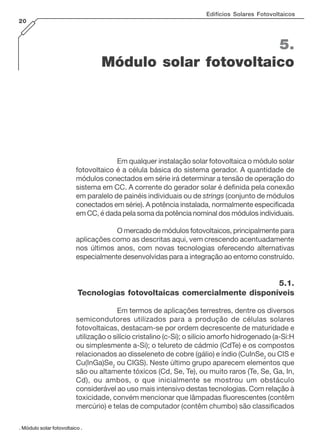 Edifícios Solares Fotovoltaicos
20
. Módulo solar fotovoltaico .
5.
Módulo solar fotovoltaico
Em qualquer instalação solar fotovoltaica o módulo solar
fotovoltaico é a célula básica do sistema gerador. A quantidade de
módulos conectados em série irá determinar a tensão de operação do
sistema em CC. A corrente do gerador solar é definida pela conexão
em paralelo de painéis individuais ou de strings (conjunto de módulos
conectados em série). A potência instalada, normalmente especificada
em CC, é dada pela soma da potência nominal dos módulos individuais.
O mercado de módulos fotovoltaicos, principalmente para
aplicações como as descritas aqui, vem crescendo acentuadamente
nos últimos anos, com novas tecnologias oferecendo alternativas
especialmente desenvolvidas para a integração ao entorno construído.
5.1.
Tecnologias fotovoltaicas comercialmente disponíveis
Em termos de aplicações terrestres, dentre os diversos
semicondutores utilizados para a produção de células solares
fotovoltaicas, destacam-se por ordem decrescente de maturidade e
utilização o silício cristalino (c-Si); o silício amorfo hidrogenado (a-Si:H
ou simplesmente a-Si); o telureto de cádmio (CdTe) e os compostos
relacionados ao disseleneto de cobre (gálio) e índio (CuInSe2
ou CIS e
Cu(InGa)Se2
ou CIGS). Neste último grupo aparecem elementos que
são ou altamente tóxicos (Cd, Se, Te), ou muito raros (Te, Se, Ga, In,
Cd), ou ambos, o que inicialmente se mostrou um obstáculo
considerável ao uso mais intensivo destas tecnologias. Com relação à
toxicidade, convém mencionar que lâmpadas fluorescentes (contêm
mercúrio) e telas de computador (contêm chumbo) são classificados
 