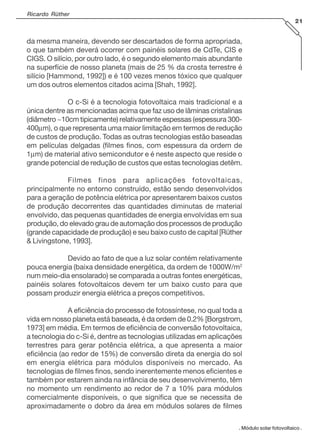 Ricardo Rüther
21
. Módulo solar fotovoltaico .
da mesma maneira, devendo ser descartados de forma apropriada,
o que também deverá ocorrer com painéis solares de CdTe, CIS e
CIGS. O silício, por outro lado, é o segundo elemento mais abundante
na superfície de nosso planeta (mais de 25 % da crosta terrestre é
silício [Hammond, 1992]) e é 100 vezes menos tóxico que qualquer
um dos outros elementos citados acima [Shah, 1992].
O c-Si é a tecnologia fotovoltaica mais tradicional e a
única dentre as mencionadas acima que faz uso de lâminas cristalinas
(diâmetro ~10cm tipicamente) relativamente espessas (espessura 300-
400µm), o que representa uma maior limitação em termos de redução
de custos de produção. Todas as outras tecnologias estão baseadas
em películas delgadas (filmes finos, com espessura da ordem de
1µm) de material ativo semicondutor e é neste aspecto que reside o
grande potencial de redução de custos que estas tecnologias detêm.
Filmes finos para aplicações fotovoltaicas,
principalmente no entorno construído, estão sendo desenvolvidos
para a geração de potência elétrica por apresentarem baixos custos
de produção decorrentes das quantidades diminutas de material
envolvido, das pequenas quantidades de energia envolvidas em sua
produção, do elevado grau de automação dos processos de produção
(grande capacidade de produção) e seu baixo custo de capital [Rüther
& Livingstone, 1993].
Devido ao fato de que a luz solar contém relativamente
pouca energia (baixa densidade energética, da ordem de 1000W/m2
num meio-dia ensolarado) se comparada a outras fontes energéticas,
painéis solares fotovoltaicos devem ter um baixo custo para que
possam produzir energia elétrica a preços competitivos.
A eficiência do processo de fotossíntese, no qual toda a
vida em nosso planeta está baseada, é da ordem de 0.2% [Borgstrom,
1973] em média. Em termos de eficiência de conversão fotovoltaica,
a tecnologia do c-Si é, dentre as tecnologias utilizadas em aplicações
terrestres para gerar potência elétrica, a que apresenta a maior
eficiência (ao redor de 15%) de conversão direta da energia do sol
em energia elétrica para módulos disponíveis no mercado. As
tecnologias de filmes finos, sendo inerentemente menos eficientes e
também por estarem ainda na infância de seu desenvolvimento, têm
no momento um rendimento ao redor de 7 a 10% para módulos
comercialmente disponíveis, o que significa que se necessita de
aproximadamente o dobro da área em módulos solares de filmes
 