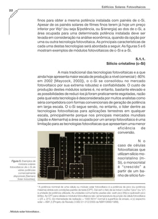 Edifícios Solares Fotovoltaicos
22
finos para obter a mesma potência instalada com painéis de c-Si.
Apesar de os painéis solares de filmes finos terem já hoje um preço
inferior por Wp3
(ou seja $/potência, ou $/energia) ao dos de c-Si, a
área ocupada para uma determinada potência instalada deve ser
levada em consideração na análise econômica, quando da opção por
uma ou outra tecnologia fotovoltaica. As principais características de
cada uma destas tecnologias será abordada a seguir. As figuras 5 e 6
mostram exemplos de módulos fotovoltaicos de c-Si e a-Si.
5.1.1.
Silício cristalino (c-Si)
A mais tradicional das tecnologias fotovoltaicas e a que
ainda hoje apresenta maior escala de produção a nível comercial (~80%
em 2002 [Maycock, 2003]), o c-Si se consolidou no mercado
fotovoltaico por sua extrema robustez e confiabilidade. O custo de
produção destes módulos solares é, no entanto, bastante elevado e
as possibilidades de reduzi-los já foram praticamente esgotadas, razão
pela qual esta tecnologia é desconsiderada por muitos analistas como
séria competidora com formas convencionais de geração de potência
em larga escala. O c-Si segue sendo, no entanto, o líder dentre as
tecnologias fotovoltaicas para aplicações terrestres em qualquer
escala, principalmente porque nos principais mercados mundiais
(Japão e Alemanha) a área ocupada por um arranjo fotovoltaico é uma
limitação para as tecnologias fotovoltaicas que apresentam uma menor
eficiência de
conversão.
N o
caso de células
fotovoltaicas que
utilizam silício mo-
nocristalino (m-
Si), o monocristal
é “crescido” a
partir de um ba-
nho de silício fun-
Figura 5:Figura 5:Figura 5:Figura 5:Figura 5: Exemplos de
módulos solares
fotovoltaicos de c-Si de
várias potências
comercialmente
disponíveis [Siemens
Solar Industries].
. Módulo solar fotovoltaico .
3
A potência nominal de uma célula ou módulo solar fotovoltaico é a potência de pico (ou potência
máxima) obtida sob condições padrão de teste (CPT). Daí vem o fato de se incluir o sufixo “pico” (ou “p”)
à unidade de potência utilizada. As unidades comumente usadas são: watt-pico (Wp) e quilowatt-pico
(kWp). As CPT para células e módulos fotovoltaicos são: (a) temperatura da junção da célula fotovoltaica
= (25 ± 2)°C; (b) intensidade de radiação = 1000 W/m2
normal à superfície de ensaio, e (c) espectro
solar = AM1,5 (Projeto de Revisão 3:082.01-012/2000 da NBR10899/1988).
 