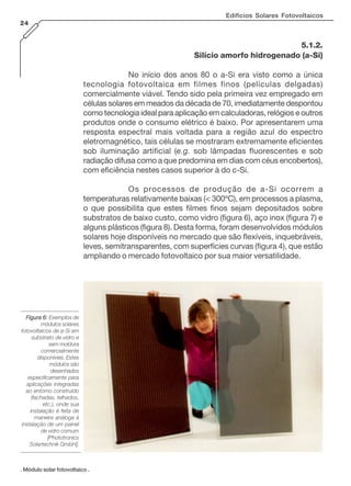 Edifícios Solares Fotovoltaicos
24
. Módulo solar fotovoltaico .
Figura 6:Figura 6:Figura 6:Figura 6:Figura 6: Exemplos de
módulos solares
fotovoltaicos de a-Si em
substrato de vidro e
sem moldura
comercialmente
disponíveis. Estes
módulos são
desenhados
especificamente para
aplicações integradas
ao entorno construído
(fachadas, telhados,
etc.), onde sua
instalação é feita de
maneira análoga à
instalação de um painel
de vidro comum
[Phototronics
Solartechnik GmbH].
5.1.2.
Silício amorfo hidrogenado (a-Si)
No início dos anos 80 o a-Si era visto como a única
tecnologia fotovoltaica em filmes finos (películas delgadas)
comercialmente viável. Tendo sido pela primeira vez empregado em
células solares em meados da década de 70, imediatamente despontou
como tecnologia ideal para aplicação em calculadoras, relógios e outros
produtos onde o consumo elétrico é baixo. Por apresentarem uma
resposta espectral mais voltada para a região azul do espectro
eletromagnético, tais células se mostraram extremamente eficientes
sob iluminação artificial (e.g. sob lâmpadas fluorescentes e sob
radiação difusa como a que predomina em dias com céus encobertos),
com eficiência nestes casos superior à do c-Si.
Os processos de produção de a-Si ocorrem a
temperaturas relativamente baixas (< 300ºC), em processos a plasma,
o que possibilita que estes filmes finos sejam depositados sobre
substratos de baixo custo, como vidro (figura 6), aço inox (figura 7) e
alguns plásticos (figura 8). Desta forma, foram desenvolvidos módulos
solares hoje disponíveis no mercado que são flexíveis, inquebráveis,
leves, semitransparentes, com superfícies curvas (figura 4), que estão
ampliando o mercado fotovoltaico por sua maior versatilidade.
 