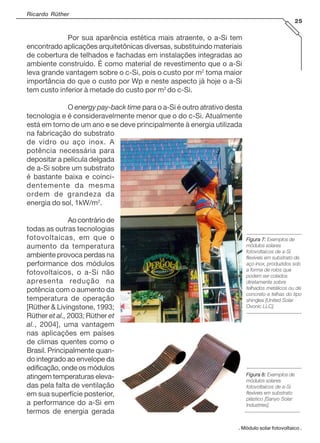 Ricardo Rüther
25
. Módulo solar fotovoltaico .
Por sua aparência estética mais atraente, o a-Si tem
encontrado aplicações arquitetônicas diversas, substituindo materiais
de cobertura de telhados e fachadas em instalações integradas ao
ambiente construído. É como material de revestimento que o a-Si
leva grande vantagem sobre o c-Si, pois o custo por m2
toma maior
importância do que o custo por Wp e neste aspecto já hoje o a-Si
tem custo inferior à metade do custo por m2
do c-Si.
O energy pay-back time para o a-Si é outro atrativo desta
tecnologia e é consideravelmente menor que o do c-Si. Atualmente
está em torno de um ano e se deve principalmente à energia utilizada
na fabricação do substrato
de vidro ou aço inox. A
potência necessária para
depositar a película delgada
de a-Si sobre um substrato
é bastante baixa e coinci-
dentemente da mesma
ordem de grandeza da
energia do sol, 1kW/m2
.
Ao contrário de
todas as outras tecnologias
fotovoltaicas, em que o
aumento da temperatura
ambiente provoca perdas na
performance dos módulos
fotovoltaicos, o a-Si não
apresenta redução na
potência com o aumento da
temperatura de operação
[Rüther & Livingstone, 1993;
Rüther et al., 2003; Rüther et
al., 2004], uma vantagem
nas aplicações em países
de climas quentes como o
Brasil. Principalmente quan-
do integrado ao envelope da
edificação, onde os módulos
atingem temperaturas eleva-
das pela falta de ventilação
em sua superfície posterior,
a performance do a-Si em
termos de energia gerada
Figura 7:Figura 7:Figura 7:Figura 7:Figura 7: Exemplos de
módulos solares
fotovoltaicos de a-Si
flexíveis em substrato de
aço inox, produzidos sob
a forma de rolos que
podem ser colados
diretamente sobre
telhados metálicos ou de
concreto e telhas do tipo
shingles [United Solar
Ovonic LLC].
Figura 8:Figura 8:Figura 8:Figura 8:Figura 8: Exemplos de
módulos solares
fotovoltaicos de a-Si
flexíveis em substrato
plástico [Sanyo Solar
Industries].
 