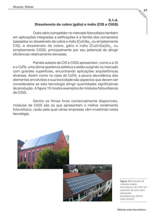 Ricardo Rüther
27
. Módulo solar fotovoltaico .
Figura 10:Figura 10:Figura 10:Figura 10:Figura 10: Exemplo de
módulos solares
fotovoltaicos de CIGS em
substrato de vidro para
aplicações
arquitetônicas [Würth
Solar GmbH].
5.1.4.
Disseleneto de cobre (gálio) e índio (CIS e CIGS)
Outro sério competidor no mercado fotovoltaico também
em aplicações integradas a edificações é a família dos compostos
baseados no disseleneto de cobre e índio (CuInSe2
, ou simplesmente
CIS), e disseleneto de cobre, gálio e índio (Cu(InGa)Se2
, ou
simplesmente CIGS), principalmente por seu potencial de atingir
eficiências relativamente elevadas.
Painéis solares de CIS e CIGS apresentam, como o a-Si
e o CdTe, uma ótima aparência estética e estão surgindo no mercado
com grandes superfícies, encontrando aplicações arquitetônicas
diversas. Assim como no caso do CdTe, a pouca abundância dos
elementos envolvidos e sua toxicidade são aspectos que devem ser
considerados se esta tecnologia atingir quantidades significativas
de produção. A figura 10 mostra exemplos de módulos fotovoltaicos
de CIGS.
Dentre os filmes finos comercialmente disponíveis,
módulos de CIGS são os que apresentam o melhor rendimento
fotovoltaico, razão pela qual várias empresas vêm investindo nesta
tecnologia.
 