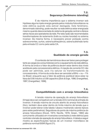 Edifícios Solares Fotovoltaicos
32
7.2.
Segurança (fenômeno islanding)
É da máxima importância que o sistema inversor sob
hipótese alguma injete energia gerada pelos módulos fotovoltaicos na
rede elétrica quando esta estiver desligada. Este fenômeno,
denominado islanding, pode resultar na rede elétrica estar energizada
mesmo quando desconectada do sistema de geração central e oferece
sérios riscos aos operadores da rede. Por esta razão são recomendados
transformadores de isolamento (trafo ou núcleo toroidal) no sistema
inversor. Da mesma forma, é necessário prover proteção contra
sobrecorrentes, surtos, sobre/subfreqüência, sobre/subtensão tanto
pela entrada CC como pela saída CA.
7.3.
Qualidade da energia gerada
O conteúdo de harmônicos deve ser baixo para proteger
tanto as cargas (os consumidores) como o equipamento da rede elétrica.
A forma da onda e o fator de potência devem estar dentro dos níveis
aceitáveis pela concessionária elétrica. A injeção de corrente CC não
pode ser admitida, pois iria saturar os transformadores da
concessionária. A forma da onda deve ser senoidal a 60Hz + ou – 1%
no Brasil; enquanto que o fator de potência aceitável deve estar na
faixa de 0.90 indutivo a 0.90 capacitivo [Sick & Erge, 1996; EnergieNed,
1997; EnergieNed, 1998].
7.4.
Compatibilidade com o arranjo fotovoltaico
A tensão máxima de operação do arranjo fotovoltaico
(Vmpp) deve ser compatível com a tensão (CC) nominal de entrada do
inversor. A tensão máxima de circuito aberto do arranjo fotovoltaico
(Voc), também deve estar dentro do limite máximo de tensão que o
inversor pode tolerar (vide tabela I abaixo mostrando valores típicos
para estes parâmetros). Seguidores do ponto de máxima potência do
arranjo fotovoltaico [Hovel, 1975; Neville, 1978; Green, 1982] são
comumente utilizados em inversores conectados à rede elétrica para
controlar a tensão de operação do arranjo fotovoltaico. A tabela a seguir
mostra as especificações típicas de um inversor monofásico de
potência nominal 650W (figura 21).
. Sistema inversor ou conversor CC – CA .
 