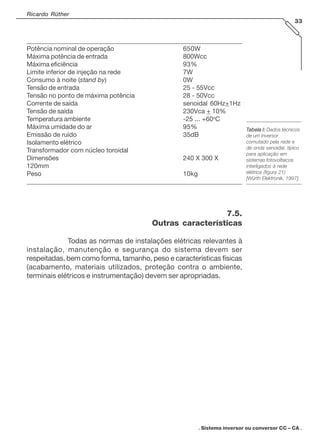 Ricardo Rüther
33
_________________________________________________________________________
Potência nominal de operação 650W
Máxima potência de entrada 800Wcc
Máxima eficiência 93%
Limite inferior de injeção na rede 7W
Consumo à noite (stand by) 0W
Tensão de entrada 25 - 55Vcc
Tensão no ponto de máxima potência 28 - 50Vcc
Corrente de saída senoidal 60Hz+1Hz
Tensão de saída 230Vca + 10%
Temperatura ambiente -25 ... +60o
C
Máxima umidade do ar 95%
Emissão de ruído 35dB
Isolamento elétrico
Transformador com núcleo toroidal
Dimensões 240 X 300 X
120mm
Peso 10kg
_________________________________________________________________________
7.5.
Outras características
Todas as normas de instalações elétricas relevantes à
instalação, manutenção e segurança do sistema devem ser
respeitadas, bem como forma, tamanho, peso e características físicas
(acabamento, materiais utilizados, proteção contra o ambiente,
terminais elétricos e instrumentação) devem ser apropriadas.
. Sistema inversor ou conversor CC – CA .
TTTTTabela I:abela I:abela I:abela I:abela I: Dados técnicos
de um inversor
comutado pela rede e
de onda senoidal, típico
para aplicação em
sistemas fotovoltaicos
interligados à rede
elétrica (figura 21)
[Würth Elektronik, 1997].
 