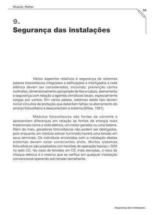 Ricardo Rüther
35
. Segurança das instalações .
9.
Segurança das instalações
Vários aspectos relativos à segurança de sistemas
solares fotovoltaicos integrados a edificações e interligados à rede
elétrica devem ser considerados, incluindo: prevenção contra
incêndios, dimensionamento apropriado de fios e cabos, aterramento
e segurança com relação a agentes climáticos locais, especialmente
cargas por ventos. Em vários países, sistemas deste tipo devem
incluir circuitos de proteção que detectam falhas no aterramento do
arranjo fotovoltaico e desconectam o sistema [Wiles, 1991].
Módulos fotovoltaicos são fontes de corrente e
apresentam diferenças em relação às fontes de energia mais
tradicionais como a rede elétrica, um motor gerador ou uma bateria.
Além do mais, geradores fotovoltaicos não podem ser desligados,
pois enquanto um módulo estiver iluminado haverá uma tensão em
seus terminais. Os indivíduos envolvidos com a instalação destes
sistemas devem estar conscientes disto. Muitos sistemas
fotovoltaicos são projetados com tensões de operação baixas (~50V)
no lado CC. No caso de tensões em CC mais elevadas, o risco de
choque elétrico é o mesmo que se verifica em qualquer instalação
convencional operando sob tensão semelhante.
 
