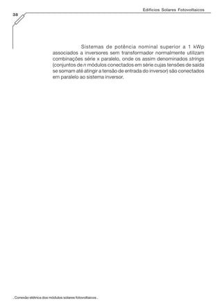 Sistemas de potência nominal superior a 1 kWp
associados a inversores sem transformador normalmente utilizam
combinações série x paralelo, onde os assim denominados strings
(conjuntos de n módulos conectados em série cujas tensões de saída
se somam até atingir a tensão de entrada do inversor) são conectados
em paralelo ao sistema inversor.
Edifícios Solares Fotovoltaicos
38
. Conexão elétrica dos módulos solares fotovoltaicos .
 