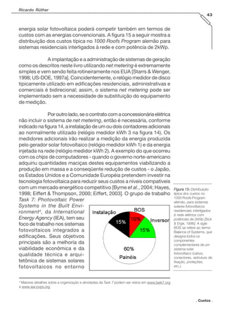 . Custos .
Ricardo Rüther
43
energia solar fotovoltaica poderá competir também em termos de
custos com as energias convencionais. A figura 15 a seguir mostra a
distribuição dos custos típica no 1000 Roofs Program alemão para
sistemas residenciais interligados à rede e com potência de 2kWp.
A implantação e a administração de sistemas de geração
como os descritos neste livro utilizando net metering é extremamente
simples e vem sendo feita rotineiramente nos EUA [Starrs & Wenger,
1998; US-DOE, 1997a]. Coincidentemente, o relógio medidor de disco
tipicamente utilizado em edificações residenciais, administrativas e
comerciais é bidirecional; assim, o sistema net metering pode ser
implementado sem a necessidade de substituição do equipamento
de medição.
Poroutrolado,seocontratocomaconcessionáriaelétrica
não incluir o sistema de net metering, então é necessária, conforme
indicado na figura 14, a instalação de um ou dois contadores adicionais
ao normalmente utilizado (relógio medidor kWh 3 na figura 14). Os
medidores adicionais irão realizar a medição da energia produzida
pelo gerador solar fotovoltaico (relógio medidor kWh 1) e da energia
injetada na rede (relógio medidor kWh 2). A exemplo do que ocorreu
com os chips de computadores - quando o governo norte-americano
adquiriu quantidades maciças destes equipamentos viabilizando a
produção em massa e a conseqüente redução de custos - o Japão,
os Estados Unidos e a Comunidade Européia pretendem investir na
tecnologia fotovoltaica para reduzir seus custos a níveis compatíveis
com um mercado energético competitivo [Byrne et al., 2004; Hayes,
1998; Eiffert & Thompson, 2000; Eiffert, 2003]. O grupo de trabalho
Task 7: Photovoltaic Power
Systems in the Built Envi-
ronment4
, da International
Energy Agency (IEA), tem seu
foco de trabalho nos sistemas
fotovoltaicos integrados a
edificações. Seus objetivos
principais são a melhoria da
viabilidade econômica e da
qualidade técnica e arqui-
tetônica de sistemas solares
fotovoltaicos no entorno
Figura 15:Figura 15:Figura 15:Figura 15:Figura 15: Distribuição
típica dos custos no
1000 Roofs Program
alemão, para sistemas
solares fotovoltaicos
residenciais interligados
à rede elétrica com
potências de 2kWp [Sick
& Erge, 1996]. A sigla
BOS se refere ao termo
Balance of Systems, que
designa todos os
componentes
complementares de um
sistema solar
fotovoltaico (cabos,
conectores, estrutura de
fixação, proteções,
etc.).
4
Maiores detalhes sobre a organização e atividades da Task 7 podem ser vistos em www.task7.org
e www.iea-pvps.org
 