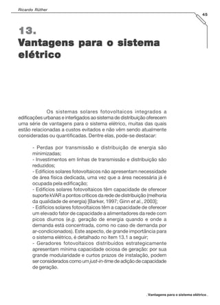 . Vantagens para o sistema elétrico .
Ricardo Rüther
45
13.13.13.13.13.
VVVVVantagens para o sistemaantagens para o sistemaantagens para o sistemaantagens para o sistemaantagens para o sistema
elétricoelétricoelétricoelétricoelétrico
Os sistemas solares fotovoltaicos integrados a
edificações urbanas e interligados ao sistema de distribuição oferecem
uma série de vantagens para o sistema elétrico, muitas das quais
estão relacionadas a custos evitados e não vêm sendo atualmente
consideradas ou quantificadas. Dentre elas, pode-se destacar:
- Perdas por transmissão e distribuição de energia são
minimizadas;
- Investimentos em linhas de transmissão e distribuição são
reduzidos;
- Edifícios solares fotovoltaicos não apresentam necessidade
de área física dedicada, uma vez que a área necessária já é
ocupada pela edificação;
- Edifícios solares fotovoltaicos têm capacidade de oferecer
suporte kVAR a pontos críticos da rede de distribuição (melhoria
da qualidade de energia) [Barker, 1997; Ginn et al., 2003];
- Edifícios solares fotovoltaicos têm a capacidade de oferecer
um elevado fator de capacidade a alimentadores da rede com
picos diurnos (e.g. geração de energia quando e onde a
demanda está concentrada, como no caso de demanda por
ar-condicionados). Este aspecto, de grande importância para
o sistema elétrico, é detalhado no ítem 13.1 a seguir;
- Geradores fotovoltaicos distribuídos estrategicamente
apresentam mínima capacidade ociosa de geração: por sua
grande modularidade e curtos prazos de instalação, podem
ser considerados como um just-in-timede adição de capacidade
de geração.
 