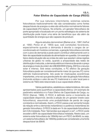 . Vantagens para o sistema elétrico .
Edifícios Solares Fotovoltaicos
46
13.1.
Fator Efetivo de Capacidade de Carga (FECC)
Por sua natureza intermitente, sistemas solares
fotovoltaicos tradicionalmente não são considerados como fontes
despacháveis de energia e a eles são atribuídos normalmente fatores
de capacidade (FC) baixos. No entanto, um gerador fotovoltaico de
porte apropriado e localizado em um ponto estratégico do sistema de
distribuição pode trazer uma série de benefícios que vão além da
quantidade de energia que são capazes de produzir.
Alguns estudos demonstram [Barker et al., 1997; Hoff et
al. 1992; Perez et al. 1993] que, sob condições favoráveis,
especialmente quando a demanda é devida a cargas de ar-
condicionado em horários comerciais, a geração fotovoltaica coincide
com o pico de demanda e pode assim contribuir efetivamente com o
fator de capacidade localizado do alimentador em questão. Um exemplo
típico desta situação são as ondas de calor que assolam várias regiões
urbanas do globo no verão, quando a ampacidade das redes de
distribuição é reduzida, a demanda elétrica é intensiva (levando o preço
da energia a níveis da ordem de US$ 600/MWh [Herig, 2001]) e o recurso
solar é intenso. Sob estas condições, o FC efetivo da geração
fotovoltaica pode ser consideravelmente maior do que seu FC como
definido tradicionalmente. Isto pode ter implicações econômicas
importantes, uma vez que grande parte do valor da geração fotovoltaica
(incluindo ambos o valor de seu FC tradicional e o valor local para o
sistema de T&D) está relacionado à sua capacidade efetiva.
Vários parâmetros, estatísticos e determinísticos, têm sido
apresentados para quantificar a capacidade efetiva. Um exemplo de
parâmetro estatístico é o Fator Efetivo de Capacidade de Carga, ou
FECC [Garver, 1966]. O FECC é definido como o incremento de
capacidade disponível, devido à adição de um gerador (neste caso
fotovoltaico), assumindo uma probabilidade de perda de carga
constante e normalizada. Assim, o FECC passa a ser somente função
da relação entre a demanda instantânea e a potência instantânea do
gerador fotovoltaico. O FECC é dado em % da capacidade fotovoltaica
(em CA) instalada. Para “demandas que seguem o sol”, o FECC pode
exceder a 80% da capacidade fotovoltaica instalada. Neste caso, um
sistema solar fotovoltaico de 100kWp tem um FECC de 80kW, ou seja,
um sistema fotovoltaico de 100kWp poderia ser considerado uma fonte
despachável de 80kW.
 