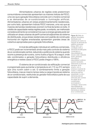. Vantagens para o sistema elétrico .
Ricardo Rüther
47
Alimentadores urbanos de regiões onde predominam
consumidores comerciais apresentam os maiores índices de FECC,
uma vez que a geração fotovoltaica coincide com o horário comercial
e as demandas de ar-condicionado e iluminação artificial.
Alimentadores urbanos em áreas predominantemente residenciais,
por outro lado, apresentam índices FECC menores, uma vez que as
maiores demandas residenciais ocorrem no final da tarde e à noite. O
crédito de capacidade nestas regiões pode, no entanto, ser melhorado
consideravelmente se considerarmos que a energia gerada pode ser
utilizada em áreas urbanas de perfil comercial adjacentes do sistema
de distribuição, já que áreas residenciais com padrão de construção
horizontal em regiões ensolaradas apresentam grandes áreas de
cobertura apropriadas para a geração fotovoltaica.
A nível de edificação individual em edifícios comerciais,
o FECC pode ser incrementado ainda mais pelo controle do sistema
de ar-condicionado central, reduzindo a potência do sistema quando
ocorre a presença de nuvens, como ilustra a figura 16 a seguir, onde
são combinados a geração fotovoltaica distribuída e eficiência
energética e nestes casos o FECC pode chegar a 100%.
O sistema de ar-condicionado da edificação comercial
é programado para aumentar a temperatura em 1o
C ou 2o
C sempre
que uma nuvem cobrir o sol. O sombreamento limita a geração
fotovoltaica, mas ao mesmo tempo reduz a carga imposta ao sistema
de ar-condicionado, restituindo ao gerador fotovoltaico parte de sua
capacidade de suprir a demanda.
Figura 16:Figura 16:Figura 16:Figura 16:Figura 16: Efeito da
geração fotovoltaica
distribuída e da
presença de nuvens na
redução da demanda de
edifícios comerciais
[Herig, 2001]. (i) A
correlação entre a
demanda de edificações
comerciais e a
disponibilidade do
recurso solar é elevada.
Assim, geradores
fotovoltaicos
disponibilizam potência
quando necessário,
deslocando os picos de
demanda. (ii) No
entanto, com a
presença ocasional de
nuvens, a redução da
demanda pode ser
prejudicada, ou (iii) a
demanda pode ser
diminuída pelo controle
de cargas de ar-
condicionado,
acomodando a
correlação natural entre
disponibilidade de
geração fotovoltaica e
demanda por sistemas
de ar-condicionado.
 