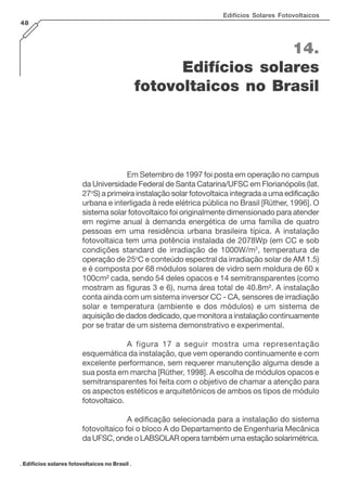 14.
Edifícios solares
fotovoltaicos no Brasil
. Edifícios solares fotovoltaicos no Brasil .
Edifícios Solares Fotovoltaicos
48
Em Setembro de 1997 foi posta em operação no campus
da Universidade Federal de Santa Catarina/UFSC em Florianópolis (lat.
27o
S) a primeira instalação solar fotovoltaica integrada a uma edificação
urbana e interligada à rede elétrica pública no Brasil [Rüther, 1996]. O
sistema solar fotovoltaico foi originalmente dimensionado para atender
em regime anual à demanda energética de uma família de quatro
pessoas em uma residência urbana brasileira típica. A instalação
fotovoltaica tem uma potência instalada de 2078Wp (em CC e sob
condições standard de irradiação de 1000W/m2
, temperatura de
operação de 25o
C e conteúdo espectral da irradiação solar de AM 1.5)
e é composta por 68 módulos solares de vidro sem moldura de 60 x
100cm² cada, sendo 54 deles opacos e 14 semitransparentes (como
mostram as figuras 3 e 6), numa área total de 40.8m². A instalação
conta ainda com um sistema inversor CC - CA, sensores de irradiação
solar e temperatura (ambiente e dos módulos) e um sistema de
aquisição de dados dedicado, que monitora a instalação continuamente
por se tratar de um sistema demonstrativo e experimental.
A figura 17 a seguir mostra uma representação
esquemática da instalação, que vem operando continuamente e com
excelente performance, sem requerer manutenção alguma desde a
sua posta em marcha [Rüther, 1998]. A escolha de módulos opacos e
semitransparentes foi feita com o objetivo de chamar a atenção para
os aspectos estéticos e arquitetônicos de ambos os tipos de módulo
fotovoltaico.
A edificação selecionada para a instalação do sistema
fotovoltaico foi o bloco A do Departamento de Engenharia Mecânica
da UFSC, onde o LABSOLAR opera também uma estação solarimétrica.
 