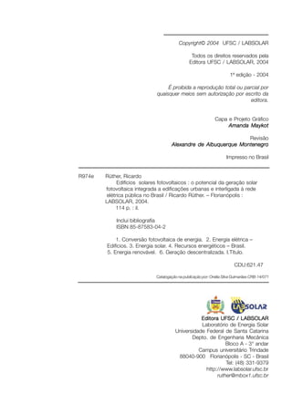 Copyright© 2004 UFSC / LABSOLAR
Todos os direitos reservados pela
Editora UFSC / LABSOLAR, 2004
1ª edição - 2004
É proibida a reprodução total ou parcial por
quaisquer meios sem autorização por escrito da
editora.
Capa e Projeto Gráfico
Amanda MaykotAmanda MaykotAmanda MaykotAmanda MaykotAmanda Maykot
Revisão
Alexandre de Albuquerque MontenegroAlexandre de Albuquerque MontenegroAlexandre de Albuquerque MontenegroAlexandre de Albuquerque MontenegroAlexandre de Albuquerque Montenegro
Impresso no Brasil
Editora UFSC / LABSOLAREditora UFSC / LABSOLAREditora UFSC / LABSOLAREditora UFSC / LABSOLAREditora UFSC / LABSOLAR
Laboratório de Energia Solar
Universidade Federal de Santa Catarina
Depto. de Engenharia Mecânica
Bloco A - 3° andar
Campus universitário Trindade
88040-900 Florianópolis - SC - Brasil
Tel: (48) 331-9379
http://www.labsolar.ufsc.br
ruther@mbox1.ufsc.br
R974e Rüther, Ricardo
Edifícios solares fotovoltaicos : o potencial da geração solar
fotovoltaica integrada a edificações urbanas e interligada à rede
elétrica pública no Brasil / Ricardo Rüther. – Florianópolis :
LABSOLAR, 2004.
114 p. : il.
Inclui bibliografia
ISBN 85-87583-04-2
1. Conversão fotovoltaica de energia. 2. Energia elétrica –
Edifícios. 3. Energia solar. 4. Recursos energéticos – Brasil.
5. Energia renovável. 6. Geração descentralizada. I.Título.
CDU:621.47
Catalogação na publicação por: Onélia Silva Guimarães CRB-14/071
 