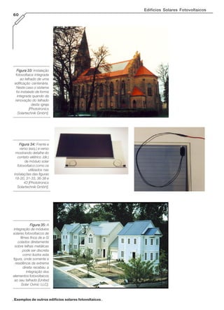 Edifícios Solares Fotovoltaicos
60
Figura 33:Figura 33:Figura 33:Figura 33:Figura 33: Instalação
fotovoltaica integrada
ao telhado de uma
edificação centenária.
Neste caso o sistema
foi instalado de forma
integrada quando da
renovação do telhado
desta igreja
[Phototronics
Solartechnik GmbH].
Figura 34:Figura 34:Figura 34:Figura 34:Figura 34: Frente e
verso (esq.) e verso
mostrando detalhe do
contato elétrico (dir.)
de módulo solar
fotovoltaico como os
utilizados nas
instalações das figuras
18-20, 31-33, 36-38 e
43 [Phototronics
Solartechnik GmbH].
Figura 35:Figura 35:Figura 35:Figura 35:Figura 35: A
integração de módulos
solares fotovoltaicos de
filmes finos de a-Si
colados diretamente
sobre telhas metálicas
pode ser discreta
como ilustra esta
figura, onde somente a
residência da extrema
direita recebeu a
integração dos
elementos fotovoltaicos
ao seu telhado [United
Solar Ovinic LLC].
. Exemplos de outros edifícios solares fotovoltaicos .
 