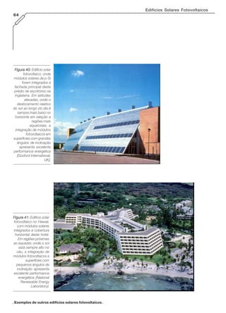 Edifícios Solares Fotovoltaicos
64
Figura 40:Figura 40:Figura 40:Figura 40:Figura 40: Edifício solar
fotovoltaico, onde
módulos solares de p-Si
foram integrados à
fachada principal deste
prédio de escritórios na
Inglaterra. Em latitudes
elevadas, onde o
deslocamento relativo
do sol ao longo do dia é
sempre mais baixo no
horizonte em relação a
regiões mais
equatoriais, a
integração de módulos
fotovoltaicos em
superfícies com grandes
ângulos de inclinação
apresenta excelente
performance energética
[Doxford International,
UK].
Figura 41:Figura 41:Figura 41:Figura 41:Figura 41: Edifício solar
fotovoltaico no Hawaii,
com módulos solares
integrados à cobertura
horizontal deste hotel.
Em regiões próximas
ao equador, onde o sol
está sempre alto no
céu, a integração de
módulos fotovoltaicos a
superfícies com
pequenos ângulos de
inclinação apresenta
excelente performance
energética [National
Renewable Energy
Laboratory].
. Exemplos de outros edifícios solares fotovoltaicos .
 