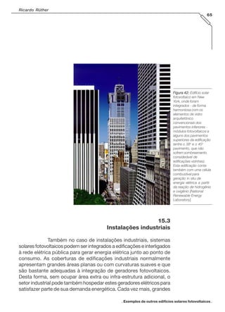 Ricardo Rüther
65
. Exemplos de outros edifícios solares fotovoltaicos .
Figura 42:Figura 42:Figura 42:Figura 42:Figura 42: Edifício solar
fotovoltaico em New
York, onde foram
integrados - de forma
harmoniosa com os
elementos de vidro
arquitetônico
convencionais dos
pavimentos inferiores -
módulos fotovoltaicos a
alguns dos pavimentos
superiores da edificação
(entre o 38o
e o 45o
pavimento, que não
sofrem sombreamento
considerável de
edificações vizinhas).
Esta edificação conta
também com uma célula
combustível para
geração in situ de
energia elétrica a partir
da reação de hidrogênio
e oxigênio [National
Renewable Energy
Laboratory].
15.3
Instalações industriais
Também no caso de instalações industriais, sistemas
solares fotovoltaicos podem ser integrados a edificações e interligados
à rede elétrica pública para gerar energia elétrica junto ao ponto de
consumo. As coberturas de edificações industriais normalmente
apresentam grandes áreas planas ou com curvaturas suaves e que
são bastante adequadas à integração de geradores fotovoltaicos.
Desta forma, sem ocupar área extra ou infra-estrutura adicional, o
setor industrial pode também hospedar estes geradores elétricos para
satisfazer parte de sua demanda energética. Cada vez mais, grandes
 