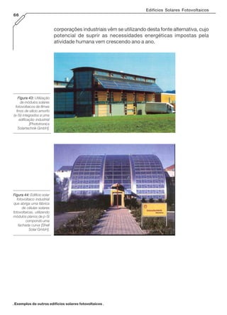 Edifícios Solares Fotovoltaicos
66
corporações industriais vêm se utilizando desta fonte alternativa, cujo
potencial de suprir as necessidades energéticas impostas pela
atividade humana vem crescendo ano a ano.
Figura 43:Figura 43:Figura 43:Figura 43:Figura 43: Utilização
de módulos solares
fotovoltaicos de filmes
finos de silício amorfo
(a-Si) integrados a uma
edificação industrial
[Phototronics
Solartechnik GmbH].
Figura 44:Figura 44:Figura 44:Figura 44:Figura 44: Edifício solar
fotovoltaico industrial
que abriga uma fábrica
de células solares
fotovoltaicas, utilizando
módulos planos de p-Si
compondo uma
fachada curva [Shell
Solar GmbH].
. Exemplos de outros edifícios solares fotovoltaicos .
 