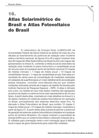 Ricardo Rüther
67
. Atlas Solarimétrico do Brasil e Atlas Fotovoltaico do Brasil .
16.
Atlas Solarimétrico do
Brasil e Atlas Fotovoltaico
do Brasil
O Laboratório de Energia Solar (LABSOLAR) da
Universidade Federal de Santa Catarina se dedica há mais de uma
década ao levantamento do potencial de radiação solar incidente
sobre o território nacional. As figuras 45 e 46 a seguir mostram dois
dos 26 mapas do Atlas Solarimétrico do Brasil (outros oito mapas são
apresentados no Anexo II), contendo a média anual do total diário da
radiação solar incidente no plano horizontal e a variabilidade anual
do recurso solar em qualquer ponto do território nacional (12 mapas
de médias mensais + 1 mapa de média anual + 12 mapas de
variabilidade mensal + 1 mapa de variabilidade anual). Este atlas é o
resultado de vários anos de consolidação de medições realizadas
em estações de superfície (para um maior detalhamento da localização
destas estações, consultar www.labsolar.ufsc.br) que validam
medições realizadas através de imagens de satélite fornecidas pelo
Instituto Nacional de Pesquisa Espacial – INPE. O atlas é refinado
ano a ano, na medida em que mais dados medidos são agregados
ao banco de dados e a série se torna mais representativa de um ano
típico. A partir deste atlas, mostrado em mais detalhes no Anexo II, e
de dados medidos em sistemas solares fotovoltaicos em operação
no Brasil, principalmente dos sistemas descritos neste livro, foi
derivado o Atlas Fotovoltaico do Brasil, que contém 13 mapas (1
mapa de média anual +12 mapas de médias mensais), mostrados a
partir da figura 47. A partir deste atlas é possível estimar o potencial
de geração de sistemas solares fotovoltaicos instalados em qualquer
ponto do território Brasileiro. Os mapas mostram a quantidade de
energia (kWh) que um sistema fotovoltaico utilizando módulos de a-
Si voltados para orientação norte e com inclinação igual à latitude
local é capaz de gerar diariamente para cada kWp instalado.
 
