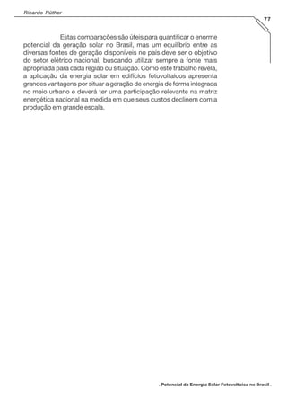 Ricardo Rüther
77
Estas comparações são úteis para quantificar o enorme
potencial da geração solar no Brasil, mas um equilíbrio entre as
diversas fontes de geração disponíveis no país deve ser o objetivo
do setor elétrico nacional, buscando utilizar sempre a fonte mais
apropriada para cada região ou situação. Como este trabalho revela,
a aplicação da energia solar em edifícios fotovoltaicos apresenta
grandes vantagens por situar a geração de energia de forma integrada
no meio urbano e deverá ter uma participação relevante na matriz
energética nacional na medida em que seus custos declinem com a
produção em grande escala.
. Potencial da Energia Solar Fotovoltaica no Brasil .
 