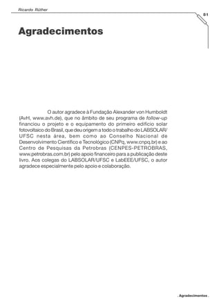 Ricardo Rüther
81
. Agradecimentos .
Agradecimentos
O autor agradece à Fundação Alexander von Humboldt
(AvH, www.avh.de), que no âmbito de seu programa de follow-up
financiou o projeto e o equipamento do primeiro edifício solar
fotovoltaico do Brasil, que deu origem a todo o trabalho do LABSOLAR/
UFSC nesta área, bem como ao Conselho Nacional de
Desenvolvimento Científico e Tecnológico (CNPq, www.cnpq.br) e ao
Centro de Pesquisas da Petrobras (CENPES-PETROBRAS,
www.petrobras.com.br) pelo apoio financeiro para a publicação deste
livro. Aos colegas do LABSOLAR/UFSC e LabEEE/UFSC, o autor
agradece especialmente pelo apoio e colaboração.
 
