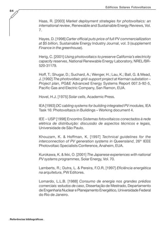 Edifícios Solares Fotovoltaicos
84
Haas, R. [2003] Market deployment strategies for photovoltaics: an
international review, Renewable and Sustainable Energy Reviews, Vol.
7.
Hayes, D. [1998] Carter official puts price of full PV commerciallization
at $5 billion, Sustainable Energy Industry Journal, vol. 3 (supplement
Finance in the greenhouse).
Herig, C. [2001] Using photovoltaics to preserve California’s electricity
capacity reserves, National Renewable Energy Laboratory, NREL/BR-
520-31179.
Hoff, T.; Shugar, D.; Suchard, A.; Wenger, H.; Lau, K.; Ball, G. & Mead,
J. [1992] The photovoltaic grid-support project at Kerman substation –
Project plan, PG&E Advanced Energy Systems Report 007.5-92-5,
Pacific Gas and Electric Company, San Ramon, EUA.
Hovel, H.J. [1975] Solar cells, Academic Press.
IEA [1993] DC cabling systems for building integrated PV modules, IEA
Task 16: Photovoltaics in Buildings – Working document 4.
IEE – USP [1998] Encontro Sistemas fotovoltaicos conectados à rede
elétrica de distribuição: discussão de aspectos técnicos e legais,
Universidade de São Paulo.
Khouzam, K. & Hoffman, K. [1997] Technical guidelines for the
interconnection of PV generation systems in Queensland, 26th
IEEE
Photovoltaic Specialists Conference, Anaheim, EUA.
Kurokawa, K. & Ikki, O. [2001] The Japanese experiences with national
PV systems programmes, Solar Energy, Vol. 70.
Lamberts, R.; Dutra, L. & Pereira, F.O.R, [1997] Eficiência energética
na arquitetura, PW Editores.
Lomardo, L.L.B. [1988] Consumo de energia nos grandes prédios
comerciais: estudos de caso, Dissertação de Mestrado, Departamento
de Engenharia Nuclear e Planejamento Energético, Universidade Federal
do Rio de Janeiro.
. Referências bibliográficas .
 