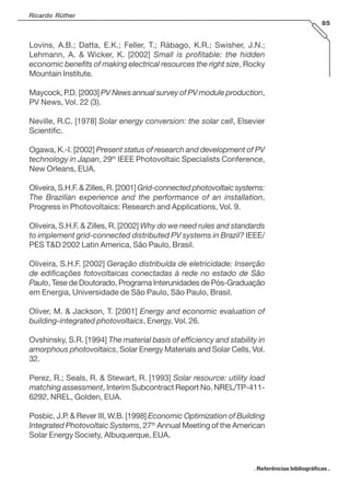 Ricardo Rüther
85
Lovins, A.B.; Datta, E.K.; Feller, T.; Rábago, K.R.; Swisher, J.N.;
Lehmann, A. & Wicker, K. [2002] Small is profitable: the hidden
economic benefits of making electrical resources the right size, Rocky
Mountain Institute.
Maycock, P.D. [2003] PV News annual survey of PV module production,
PV News, Vol. 22 (3).
Neville, R.C. [1978] Solar energy conversion: the solar cell, Elsevier
Scientific.
Ogawa, K.-I. [2002] Present status of research and development of PV
technology in Japan, 29th
IEEE Photovoltaic Specialists Conference,
New Orleans, EUA.
Oliveira, S.H.F. & Zilles, R. [2001] Grid-connected photovoltaic systems:
The Brazilian experience and the performance of an installation,
Progress in Photovoltaics: Research and Applications, Vol. 9.
Oliveira, S.H.F. & Zilles, R. [2002] Why do we need rules and standards
to implement grid-connected distributed PV systems in Brazil? IEEE/
PES T&D 2002 Latin America, São Paulo, Brasil.
Oliveira, S.H.F. [2002] Geração distribuída de eletricidade: Inserção
de edificações fotovoltaicas conectadas à rede no estado de São
Paulo, Tese de Doutorado, Programa Interunidades de Pós-Graduação
em Energia, Universidade de São Paulo, São Paulo, Brasil.
Oliver, M. & Jackson, T. [2001] Energy and economic evaluation of
building-integrated photovoltaics, Energy, Vol. 26.
Ovshinsky, S.R. [1994] The material basis of efficiency and stability in
amorphous photovoltaics, Solar Energy Materials and Solar Cells, Vol.
32.
Perez, R.; Seals, R. & Stewart, R. [1993] Solar resource: utility load
matching assessment, Interim Subcontract Report No. NREL/TP-411-
6292, NREL, Golden, EUA.
Posbic, J.P. & Rever III, W.B. [1998] Economic Optimization of Building
Integrated Photovoltaic Systems, 27th
Annual Meeting of the American
Solar Energy Society, Albuquerque, EUA.
. Referências bibliográficas .
 