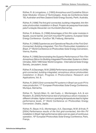 Edifícios Solares Fotovoltaicos
86
Rüther, R. & Livingstone, J. [1993] Amorphous and Crystalline Silicon
Solar Modules: Choice of Technologies, Anais da Conferência Solar
’93, Australian and New Zealand Solar Energy Society, Perth, Australia.
Rüther, R. [1996] The first grid-connected, building-integrated, thin film
solar photovoltaic installation in Brazil, Projeto de pesquisa financiado
pela Fundação Alexander von Humboldt (Alemanha).
Rüther, R. & Kleiss, G. [1996] Advantages of thin film solar modules in
façade, sound-barrier, and roof-mounted PV systems, European Solar
Energy Conference - EuroSun ’96, Freiburg, Alemanha.
Rüther, R. [1998] Experiences and Operational Results of the First Grid-
Connected, Building-Integrated, Thin Film Photovoltaic Installation in
Brazil, 2nd
World Conference on Photovoltaic Solar Energy Conversion,
Vienna, Áustria.
Rüther, R. [1999] Demonstrating the Superior Performance of Thin-Film
Amorphous Silicon for Building-Integrated Photovoltaic Systems in Warm
Climates, ISES 1999 Solar World Congress - International Solar Energy
Society, Jerusalem, Israel.
Rüther, R. & Dacoregio, M.M. [2000] Performance assessment of a 2kWp
grid-connected, building-integrated, amorphous silicon photovoltaic
installation in Brazil, Progress in Photovoltaics: Research and
Applications, Vol. 8.
Rüther, R. [2001] Grid-connected PV systems in Brazil can push PV to
mass production, 17th
European Photovoltaic Solar Energy Conference,
Munique, Alemanha.
Rüther, R.; Tamizh-Mani, G.; del Cueto, J.; Montenegro, A.A. & von
Roedern, B. [2003] Performance test of amorphous silicon modules in
different climates: higher minimum operating temperatures lead to higher
performance levels, 3rd
World Conference on Photovoltaic Energy
Conversion, Osaka, Japão.
Rüther, R.; Beyer, H.G.; Montenegro, A.A.; Dacoregio, M.M. & Knob, P.
[2004] Performance results of the first grid-connected, thin-film PV
installation in Brazil: high performance ratios over six years of continuous
operation, 19th
European Photovoltaic Solar Energy Conference, Paris,
França.
. Referências bibliográficas .
 
