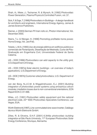 Ricardo Rüther
87
Shah, A.; Meier, J.; Tscharner, R. & Wyrsch, N. [1992] Photovoltaic
Power Generation, Plasma Physics & Controlled Fusion, vol. 37.
Sick, F. & Erge, T. [1996] Photovoltaics in Buildings – A design handbook
for architects and engineers, International Energy Agency, James &
James Science Publishers.
Siemer, J. [2003] German PV train rolls on, Photon International, Vol.
December 2003.
Starrs, T.J. & Wenger, H. [1998] Promoting profitable home power,
Home Energy, Vol. Jan/Feb.
Toledo, L.M.A. [1995] Uso de energia elétrica em edifícios públicos e
comerciais de Florianópolis, Dissertação de Mestrado, Curso de Pós-
Graduação em Engenharia Civil, Universidade Federal de Santa
Catarina.
US – DOE [1996] Photovoltaics can add capacity to the utility grid,
U.S.Department of Energy.
US – DOE [1997a] Solar electric buildings – an overview of today’s
applications, U.S.Department of Energy.
US – DOE [1997b] Customer-sited photovoltaics, U.S. Department of
Energy.
van der Borg, N.J.C.M. & Wiggelinkhuizen, E.J. [2001] Building
integration of photovoltaic power systems using amorphous silicon
modules: irradiation losses due to non-conventional orientations, ECN
Report ECN-C-01-068.
Wiles, J.C. [1991] Photovoltaic safety equipment and the national
electrical code, 22nd
IEEE Photovoltaic Specialists Conference, Las
Vegas, EUA.
Würth Elektronik [1997], Line-commutated sine-wave inverter, Catálogo
técnico Würth Elektronik GmbH.
Zilles, R. & Oliveira, S.H.F. [2001] 6.3kWp photovoltaic building
integration at São Paulo University, 17th
European Photovoltaic Solar
Energy Conference, Munique, Alemanha.
. Referências bibliográficas .
 
