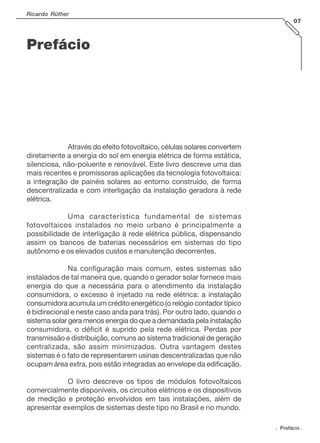 Prefácio
Através do efeito fotovoltaico, células solares convertem
diretamente a energia do sol em energia elétrica de forma estática,
silenciosa, não-poluente e renovável. Este livro descreve uma das
mais recentes e promissoras aplicações da tecnologia fotovoltaica:
a integração de painéis solares ao entorno construído, de forma
descentralizada e com interligação da instalação geradora à rede
elétrica.
Uma característica fundamental de sistemas
fotovoltaicos instalados no meio urbano é principalmente a
possibilidade de interligação à rede elétrica pública, dispensando
assim os bancos de baterias necessários em sistemas do tipo
autônomo e os elevados custos e manutenção decorrentes.
Na configuração mais comum, estes sistemas são
instalados de tal maneira que, quando o gerador solar fornece mais
energia do que a necessária para o atendimento da instalação
consumidora, o excesso é injetado na rede elétrica: a instalação
consumidora acumula um crédito energético (o relógio contador típico
é bidirecional e neste caso anda para trás). Por outro lado, quando o
sistema solar gera menos energia do que a demandada pela instalação
consumidora, o déficit é suprido pela rede elétrica. Perdas por
transmissão e distribuição, comuns ao sistema tradicional de geração
centralizada, são assim minimizados. Outra vantagem destes
sistemas é o fato de representarem usinas descentralizadas que não
ocupam área extra, pois estão integradas ao envelope da edificação.
O livro descreve os tipos de módulos fotovoltaicos
comercialmente disponíveis, os circuitos elétricos e os dispositivos
de medição e proteção envolvidos em tais instalações, além de
apresentar exemplos de sistemas deste tipo no Brasil e no mundo.
. Prefácio .
Ricardo Rüther
07
 