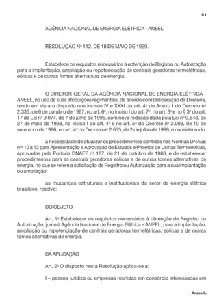 AGÊNCIA NACIONAL DE ENERGIA ELÉTRICA - ANEEL
RESOLUÇÃO No
112, DE 18 DE MAIO DE 1999.
Estabelece os requisitos necessários à obtenção de Registro ou Autorização
para a implantação, ampliação ou repotenciação de centrais geradoras termelétricas,
eólicas e de outras fontes alternativas de energia.
O DIRETOR-GERAL DA AGÊNCIA NACIONAL DE ENERGIA ELÉTRICA -
ANEEL, no uso de suas atribuições regimentais, de acordo com Deliberação da Diretoria,
tendo em vista o disposto nos incisos IV e XXXI do art. 4o
do Anexo I do Decreto no
2.335, de 6 de outubro de 1997, no art. 6o
, no inciso I do art. 7o
, no art. 8o
e no § 3o
do art.
17 da Lei no
9.074, de 7 de julho de 1995, com nova redação dada pela Lei no
9.648, de
27 de maio de 1998, no inciso I do art. 4o
e no art. 5o
do Decreto no
2.003, de 10 de
setembro de 1996, no art. 4o
do Decreto no
2.655, de 2 de julho de 1998, e considerando:
a necessidade de atualizar os procedimentos contidos nas Normas DNAEE
nos
10 a 13 para Apresentação e Aprovação de Estudos e Projetos de Usinas Termelétricas,
aprovadas pela Portaria DNAEE no
187, de 21 de outubro de 1988, e de estabelecer
procedimentos para as centrais geradoras eólicas e de outras fontes alternativas de
energia, no que se refere a solicitação de Registro ou Autorização para a sua implantação
ou ampliação;
as mudanças estruturais e institucionais do setor de energia elétrica
brasileiro, resolve:
DO OBJETO
Art. 1o
Estabelecer os requisitos necessários à obtenção de Registro ou
Autorização, junto à Agência Nacional de Energia Elétrica – ANEEL, para a implantação,
ampliação ou repotenciação de centrais geradoras termelétricas, eólicas e de outras
fontes alternativas de energia.
DAAPLICAÇÃO
Art. 2o
O disposto nesta Resolução aplica-se a:
I – pessoa jurídica ou empresas reunidas em consórcio interessadas em
91
. Anexo I .
 