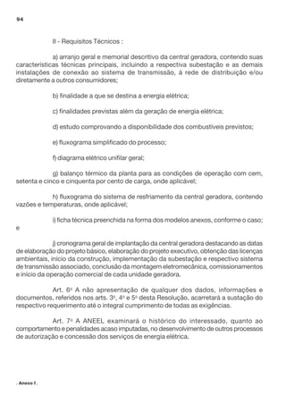 II - Requisitos Técnicos :
a) arranjo geral e memorial descritivo da central geradora, contendo suas
características técnicas principais, incluindo a respectiva subestação e as demais
instalações de conexão ao sistema de transmissão, à rede de distribuição e/ou
diretamente a outros consumidores;
b) finalidade a que se destina a energia elétrica;
c) finalidades previstas além da geração de energia elétrica;
d) estudo comprovando a disponibilidade dos combustíveis previstos;
e) fluxograma simplificado do processo;
f) diagrama elétrico unifilar geral;
g) balanço térmico da planta para as condições de operação com cem,
setenta e cinco e cinquenta por cento de carga, onde aplicável;
h) fluxograma do sistema de resfriamento da central geradora, contendo
vazões e temperaturas, onde aplicável;
i) ficha técnica preenchida na forma dos modelos anexos, conforme o caso;
e
j) cronograma geral de implantação da central geradora destacando as datas
de elaboração do projeto básico, elaboração do projeto executivo, obtenção das licenças
ambientais, início da construção, implementação da subestação e respectivo sistema
de transmissão associado, conclusão da montagem eletromecânica, comissionamentos
e início da operação comercial de cada unidade geradora.
Art. 6o
A não apresentação de qualquer dos dados, informações e
documentos, referidos nos arts. 3o
, 4o
e 5o
desta Resolução, acarretará a sustação do
respectivo requerimento até o integral cumprimento de todas as exigências.
Art. 7o
A ANEEL examinará o histórico do interessado, quanto ao
comportamento e penalidades acaso imputadas, no desenvolvimento de outros processos
de autorização e concessão dos serviços de energia elétrica.
94
. Anexo I .
 
