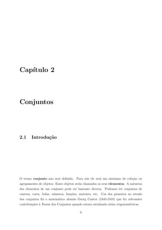 Cap´
   ıtulo 2



Conjuntos




2.1     Introdu¸˜o
               ca




O termo conjunto n˜o ser´ deﬁnido. Para n´s ele ser´ um sinˆnimo de cole¸ao ou
                  a     a                o         a       o            c˜
agrupamento de objetos. Esses objetos ser˜o chamados os seus elementos. A natureza
                                         a
dos elementos de um conjunto pode ser bastante diversa. Podemos ter conjuntos de
canetas, cores, bolas, n´meros, fun¸oes, matrizes, etc. Um dos pioneiros no estudo
                        u          c˜
dos conjuntos foi o matem´tico alem˜o Georg Cantor (1845-1918) que fez relevantes
                         a         a
contribui¸˜es ` Teoria dos Conjuntos quando estava estudando s´ries trigonom´tricas.
         co a                                                 e             e

                                          9
 