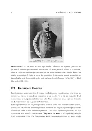 10                                                    CAP´
                                                         ITULO 2. CONJUNTOS




Observa¸˜o 2.1.1 O ponto de vista aqui usado ´ chamado de ingˆnuo, pois n˜o se
       ca                                    e               e           a
faz uso de axiomas para construir uma teoria. O outro ponto de vista ´ o axiom´tico,
                                                                     e        a
onde se enunciam axiomas para se construir de modo rigoroso toda a teoria. Dentre os
modos axiom´ticos de tratar a teoria dos conjuntos, destacamos o modelo axiom´tico de
           a                                                                 a
Zermelo-Fraenkel desenvolvido pelos matem´ticos Ernest Zermelo (1871-1953) e Adolf
                                         a
Fraenkel (1891-1965).


2.2     Deﬁni¸oes B´sicas
             c˜    a
Introduziremos agora uma s´rie de termos e deﬁni¸oes que encontraremos pela frente no
                          e                     c˜
decorrer do curso. Sejam A um conjunto e a um objeto. Se a for um elemento de A
escreveremos a ∈ A para simbolizar esse fato. Caso o elemento a n˜o seja um elemento
                                                                 a
de A, escreveremos a ∈ A, para simbolizar isso.
Para repesentarmos um conjunto podemos escrever todos seus elementos entre chaves,
quando isso for poss´
                    ıvel. Tamb´m podemos descrever um conjunto por uma propriedade
                              e
comum que todos os seus elementos possuam. Uma outra representa¸˜o muito util dos
                                                               ca        ´
conjuntos ´ feita atrav´s dos chamados Diagramas de Venn criados pelo l´gico inglˆs
          e            e                                               o         e
John Venn (1834-1923). Um Diagrama de Venn ´ uma curva fechada no plano, tendo
                                           e
 