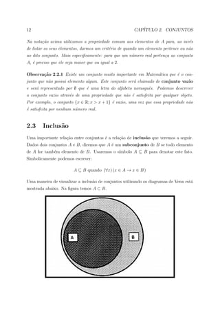 12                                                     CAP´
                                                          ITULO 2. CONJUNTOS

Na nota¸˜o acima utilizamos a propriedade comum aos elementos de A para, ao inv´s
       ca                                                                      e
de listar os seus elementos, darmos um crit´rio de quando um elemento pertence ou n˜o
                                           e                                       a
ao dito conjunto. Mais especiﬁcamente: para que um n´mero real perten¸a ao conjunto
                                                    u                c
A, ´ preciso que ele seja maior que ou igual a 2.
   e

Observa¸˜o 2.2.1 Existe um conjunto muito importante em Matem´tica que ´ o con-
       ca                                                    a         e
junto que n˜o possui elemento algum. Este conjunto ser´ chamado de conjunto vazio
           a                                          a
e ser´ representado por ∅ que ´ uma letra do alfabeto norueguˆs. Podemos descrever
     a                        e                              e
o conjunto vazio atrav´s de uma propriedade que n˜o ´ satisfeita por qualquer objeto.
                      e                          a e
Por exemplo, o conjunto {x ∈ R; x > x + 1} ´ vazio, uma vez que essa propriedade n˜o
                                           e                                      a
´ satisfeita por nenhum n´mero real.
e                        u


2.3     Inclus˜o
              a
Uma importante rela¸˜o entre conjuntos ´ a rela¸˜o de inclus˜o que veremos a seguir.
                   ca                  e       ca           a
Dados dois conjuntos A e B, diremos que A ´ um subconjunto de B se todo elemento
                                          e
                                           ımbolo A ⊆ B para denotar este fato.
de A for tamb´m elemento de B. Usaremos o s´
             e
Simbolicamente podemos escrever:

                         A ⊆ B quando (∀x) (x ∈ A → x ∈ B )

Uma maneira de visualizar a inclus˜o de conjuntos utilizando os diagramas de Venn est´
                                  a                                                  a
mostrada abaixo. Na ﬁgura temos A ⊂ B.
 