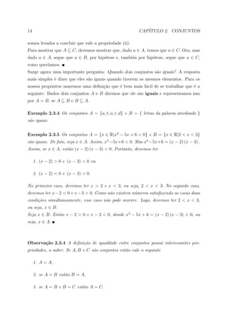 14                                                      CAP´
                                                           ITULO 2. CONJUNTOS

somos levados a concluir que vale a propriedade (ii).
Para mostrar que A ⊆ C, devemos mostrar que, dado a ∈ A, temos que a ∈ C. Ora, mas
dado a ∈ A, segue que a ∈ B, por hip´tese e, tamb´m por hip´tese, segue que a ∈ C,
                                    o            e         o
como quer´
         ıamos.
Surge agora uma importante pergunta: Quando dois conjuntos s˜o iguais? A resposta
                                                            a
mais simples ´ dizer que eles s˜o iguais quando tiverem os mesmos elementos. Para os
             e                 a
nossos prop´sitos usaremos uma deﬁni¸ao que ´ bem mais f´cil de se trabalhar que ´ a
           o                        c˜      e           a                        e
seguinte: Dados dois conjuntos A e B diremos que ele s˜o iguais e representamos isso
                                                      a
por A = B, se A ⊆ B e B ⊆ A.

Exemplo 2.3.4 Os conjuntos A = {a, t, o, r, d} e B = { letras da palavra atordoado }
s˜o iguais.
 a


Exemplo 2.3.5 Os conjuntos A = {x ∈ R|x2 − 5x + 6 < 0} e B = {x ∈ R|2 < x < 3}
s˜o iguais. De fato, seja x ∈ A. Assim, x2 −5x+6 < 0. Mas x2 −5x+6 = (x − 2) (x − 3) .
 a
Assim, se x ∈ A, ent˜o (x − 2) (x − 3) < 0. Portanto, devemos ter
                    a

     1. (x − 2) > 0 e (x − 3) < 0 ou

     2. (x − 2) < 0 e (x − 3) > 0.

No primeiro caso, devemos ter x > 2 e x < 3, ou seja, 2 < x < 3. No segundo caso,
devemos ter x − 2 < 0 e x − 3 > 0. Como n˜o existem n´meros satisfazendo as essas duas
                                         a           u
condi¸˜es simultaneamente, esse caso n˜o pode ocorrer. Logo, devemos ter 2 < x < 3,
     co                               a
ou seja, x ∈ B.
Seja x ∈ B. Ent˜o x − 2 > 0 e x − 3 < 0, donde x2 − 5x + 6 = (x − 2) (x − 3) < 0, ou
               a
seja, x ∈ A.



Observa¸˜o 2.3.4 A deﬁni¸˜o de igualdade entre conjuntos possui interessantes pro-
       ca               ca
priedades, a saber: Se A, B e C s˜o conjuntos ent˜o vale o seguinte
                                 a               a

     1. A = A,

     2. se A = B ent˜o B = A,
                    a

     3. se A = B e B = C ent˜o A = C.
                            a
 
