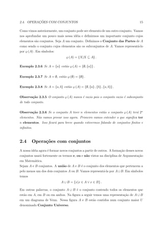 ¸˜
2.4. OPERACOES COM CONJUNTOS                                                         15

Como vimos anteriormente, um conjunto pode ser elemento de um outro conjunto. Vamos
nos aprofundar um pouco mais nessa id´ia e deﬁnirmos um importante conjunto cujos
                                     e
elementos s˜o conjuntos. Seja A um conjunto. Deﬁnimos o Conjunto das Partes de A
           a
como sendo o conjunto cujos elementos s˜o os subconjuntos de A. Vamos represent´-lo
                                       a                                       a
por ℘ (A) . Em s´
                ımbolos:
                                 ℘ (A) = {X|X ⊆ A} .

Exemplo 2.3.6 Se A = {a} ent˜o ℘ (A) = {∅, {a}} .
                            a


Exemplo 2.3.7 Se A = ∅, ent˜o ℘ (∅) = {∅} .
                           a


Exemplo 2.3.8 Se A = {a, b} ent˜o ℘ (A) = {∅, {a} , {b} , {a, b}} .
                               a


Observa¸˜o 2.3.5 O conjunto ℘ (A) nunca ´ vazio pois o conjunto vazio ´ subconjunto
       ca                               e                             e
de todo conjunto.


Observa¸˜o 2.3.6 Se o conjunto A tiver n elementos ent˜o o conjunto ℘ (A) ter´ 2n
       ca                                             a                      a
elementos. N˜o vamos provar isso agora. Primeiro vamos entender o que signiﬁca ter
            a
n elementos. Isso ﬁcar´ para breve quando estivermos falando de conjuntos ﬁnitos e
                      a
inﬁnitos.



2.4     Opera¸˜es com conjuntos
             co
A nossa id´ia agora ´ formar novos conjuntos a partir de outros. A forma¸˜o desses novos
          e         e                                                   ca
conjuntos usar´ fortemente os termos e, ou e n˜o vistos na disciplina de Argumenta¸ao
              a                               a                                   c˜
em Matem´tica.
        a
Sejam A e B conjuntos. A uni˜o de A e B ´ o conjunto dos elementos que pertencem a
                            a           e
pelo menos um dos dois conjuntos A ou B. Vamos represent´-la por A ∪ B. Em s´
                                                        a                   ımbolos
temos
                             A ∪ B = {x|x ∈ A ∨ x ∈ B} .

Em outras palavras, o conjunto A ∪ B ´ o conjunto contendo todos os elementos que
                                     e
est˜o em A, em B ou em ambos. Na ﬁgura a seguir temos uma representa¸ao de A ∪ B
   a                                                                c˜
em um diagrama de Venn. Nessa ﬁgura A e B est˜o contidos num conjunto maior U
                                             a
denominado Conjunto Universo.
 