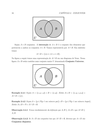 16                                                   CAP´
                                                        ITULO 2. CONJUNTOS




     Sejam A e B conjuntos. A interse¸˜o de A e B ´ o conjunto dos elementos que
                                     ca           e
pertencem a ambos os conjuntos A e B. Vamos represent´-la por A ∩ B. Em s´
                                                     a                   ımbolos
temos
                            A ∩ B = {x|x ∈ A ∧ x ∈ B} .

Na ﬁgura a seguir temos uma representa¸ao de A ∩ B em um diagrama de Venn. Nessa
                                      c˜
ﬁgura A e B est˜o contidos num conjunto maior U denominado Conjunto Universo.
               a




Exemplo 2.4.1 Sejam A = {x, y, z, p} e B = {x, q} . Ent˜o A ∪ B = {x, y, z, p, q} e
                                                       a
A ∩ B = {x} .

Exemplo 2.4.2 Sejam A = {p ∈ N|p ´ um n´mero par} e B = {p ∈ N|p ´ um n´mero ´
                                 e     u                         e     u     ımpar} .
Ent˜o A ∪ B = N e A ∩ B = ∅.
   a

Observa¸˜o 2.4.1 Vemos imediatamente da deﬁni¸˜o que A, B ⊆ A ∪ B e que A ∩ B ⊆
       ca                                    ca
A, B.

Observa¸˜o 2.4.2 Se A e B s˜o conjuntos tais que A ∩ B = ∅, diremos que A e B s˜o
       ca                  a                                                   a
Conjuntos disjuntos.
 