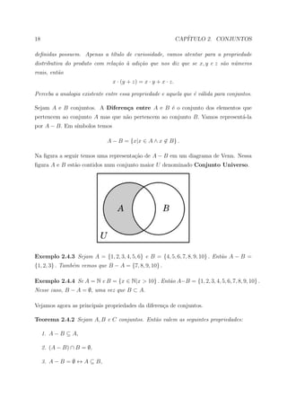 18                                                            CAP´
                                                                 ITULO 2. CONJUNTOS

deﬁnidas possuem. Apenas a t´tulo de curiosidade, vamos atentar para a propriedade
                            ı
distributiva do produto com rela¸˜o ` adi¸˜o que nos diz que se x, y e z s˜o n´meros
                                ca a     ca                               a u
reais, ent˜o
          a
                               x · (y + z) = x · y + x · z.

Perceba a analogia existente entre essa propriedade e aquela que ´ v´lida para conjuntos.
                                                                 e a

Sejam A e B conjuntos. A Diferen¸a entre A e B ´ o conjunto dos elementos que
                                c              e
pertencem ao conjunto A mas que n˜o pertencem ao conjunto B. Vamos represent´-la
                                 a                                          a
por A − B. Em s´
               ımbolos temos

                             A − B = {x|x ∈ A ∧ x ∈ B} .

Na ﬁgura a seguir temos uma representa¸˜o de A − B em um diagrama de Venn. Nessa
                                      ca
ﬁgura A e B est˜o contidos num conjunto maior U denominado Conjunto Universo.
               a




Exemplo 2.4.3 Sejam A = {1, 2, 3, 4, 5, 6} e B = {4, 5, 6, 7, 8, 9, 10} . Ent˜o A − B =
                                                                             a
{1, 2, 3} . Tamb´m vemos que B − A = {7, 8, 9, 10} .
                e

Exemplo 2.4.4 Se A = N e B = {x ∈ N|x > 10} . Ent˜o A−B = {1, 2, 3, 4, 5, 6, 7, 8, 9, 10} .
                                                 a
Nesse caso, B − A = ∅, uma vez que B ⊂ A.

Vejamos agora as principais propriedades da diferen¸a de conjuntos.
                                                   c

Teorema 2.4.2 Sejam A, B e C conjuntos. Ent˜o valem as seguintes propriedades:
                                           a

     1. A − B ⊆ A,

     2. (A − B) ∩ B = ∅,

     3. A − B = ∅ ↔ A ⊆ B,
 