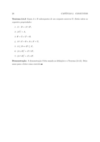 20                                                   CAP´
                                                        ITULO 2. CONJUNTOS

Teorema 2.4.3 Sejam A e B subconjuntos de um conjunto universo U. Ent˜o valem as
                                                                     a
seguintes propriedades:

     1. A − B = A ∩ B ,

     2. (A ) = A,

     3. ∅ = U e U = ∅,

     4. A ∩ A = ∅ e A ∪ A = U,

     5. A ⊆ B ↔ B ⊆ A ,

     6. (A ∪ B) = A ∩ B ,

     7. (A ∩ B) = A ∪ B .

Demonstra¸˜o: A demonstra¸˜o ´ feita usando as deﬁni¸˜es e o Teorema (2.4.2). Deix-
         ca              ca e                       co
amos para o leitor como exerc´
                             ıcio.
 