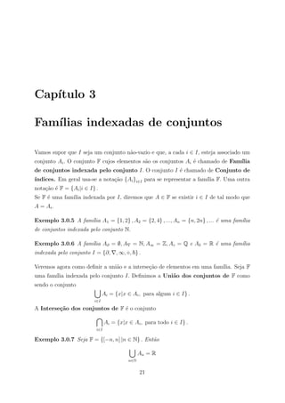 Cap´
   ıtulo 3

Fam´
   ılias indexadas de conjuntos

Vamos supor que I seja um conjunto n˜o-vazio e que, a cada i ∈ I, esteja associado um
                                    a
conjunto Ai . O conjunto F cujos elementos s˜o os conjuntos Ai ´ chamado de Fam´
                                            a                  e               ılia
de conjuntos indexada pelo conjunto I. O conjunto I ´ chamado de Conjunto de
                                                    e
ındices. Em geral usa-se a nota¸ao {Ai }i∈I para se representar a fam´ F. Uma outra
´                              c˜                                    ılia
nota¸ao ´ F = {Ai |i ∈ I} .
    c˜ e
Se F ´ uma fam´ indexada por I, diremos que A ∈ F se existir i ∈ I de tal modo que
     e        ılia
A = Ai .

Exemplo 3.0.5 A fam´lia A1 = {1, 2} , A2 = {2, 4} , ..., An = {n, 2n} , ... ´ uma fam´lia
                   ı                                                        e        ı
de conjuntos indexada pelo conjunto N.

Exemplo 3.0.6 A fam´lia A∂ = ∅, A = N, A∞ = Z, A = Q e A = R ´ uma fam´lia
                   ı                                         e        ı
indexada pelo conjunto I = {∂,       , ∞, , } .

Veremos agora como deﬁnir a uni˜o e a interse¸˜o de elementos em uma fam´
                               a             ca                         ılia. Seja F
uma fam´ indexada pelo conjunto I. Deﬁnimos a Uni˜o dos conjuntos de F como
       ılia                                      a
sendo o conjunto
                               Ai = {x|x ∈ Ai , para algum i ∈ I} .
                         i∈I

A Interse¸˜o dos conjuntos de F ´ o conjunto
         ca                     e

                                Ai = {x|x ∈ Ai , para todo i ∈ I} .
                          i∈I

Exemplo 3.0.7 Seja F = {[−n, n] |n ∈ N} . Ent˜o
                                             a

                                                An = R
                                          n∈N


                                                21
 