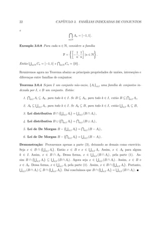 22                                    CAP´
                                         ITULO 3. FAM´
                                                     ILIAS INDEXADAS DE CONJUNTOS

e
                                                             An = [−1, 1] .
                                                       n∈N


Exemplo 3.0.8 Para cada n ∈ N, considere a fam´lia
                                              ı

                                                              1 1
                                                 F=          − ,  |n ∈ N .
                                                              n n

Ent˜o
   a         n∈N   Cn = [−1, 1] e          n∈N    Cn = {0} .

Reuniremos agora no Teorema abaixo as principais propriedades de uni˜es, interse¸oes e
                                                                    o           c˜
diferen¸as entre fam´
       c            ılias de conjuntos:

Teorema 3.0.4 Sejam I um conjunto n˜o-vazio, {Ai }i∈I uma fam´lia de conjuntos in-
                                   a                         ı
dexada por I, e B um conjunto. Ent˜o:
                                  a

     1.     i∈I   Ai ⊆ Ak , para todo k ∈ I. Se B ⊆ Ak , para todo k ∈ I, ent˜o B ⊆
                                                                             a                                           i∈I   Ai ,

     2. Ak ⊆        i∈I   Ai , para todo k ∈ I. Se Ak ⊆ B, para todo k ∈ I, ent˜o
                                                                               a                                  i∈I   Ai ⊆ B,

     3. Lei distributiva B ∩                     i∈I   Ai =      i∈I   (B ∩ Ai ) ,

     4. Lei distributiva B ∪                     i∈I   Ai =      i∈I   (B ∪ Ai ) ,

     5. Lei de De Morgan B −                           i∈I   Ai =      i∈I   (B − Ai ) ,

     6. Lei de De Morgan B −                           i∈I   Ai =      i∈I   (B − Ai ) .

Demonstra¸˜o: Provaremos apenas a parte (3), deixando as demais como exerc´
         ca                                                               ıcio.
Seja x ∈ B ∩                i∈I   Ai . Ent˜o x ∈ B e x ∈
                                          a                                    i∈I   Ai . Assim, x ∈ Ak para algum
k ∈ I. Assim, x ∈ B ∩ Ak . Dessa forma, x ∈                                      i∈I   (B ∩ Ai ) , pela parte (1). As-
sim B ∩            i∈I   Ai ⊆       i∈I   (B ∩ Ai ) . Agora seja x ∈                    i∈I   (B ∩ Ai ) . Assim, x ∈ B e
x ∈ Ak . Dessa forma, x ∈                  i∈I   Ai pela parte (1). Assim, x ∈ B ∩                         i∈I   Ai . Portanto,
    i∈I   (B ∩ Ai ) ⊆ B ∩           i∈I                  ımos que B ∩
                                          Ai . Da´ conclu´
                                                 ı                                            i∈I   Ai =    i∈I   (B ∩ Ai ) .
 