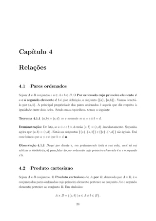 Cap´
   ıtulo 4

Rela¸˜es
    co

4.1      Pares ordenados
Sejam A e B conjuntos e a ∈ A e b ∈ B. O Par ordenado cujo primeiro elemento ´
                                                                             e
a e o segundo elemento ´ b ´, por deﬁni¸ao, o conjunto {{a} , {a, b}} . Vamos denot´-
                       e e             c˜                                          a
lo por (a, b) . A principal propriedade dos pares ordenados ´ aquela que diz respeito a
                                                            e                         `
igualdade entre dois deles. Sendo mais espec´
                                            ıﬁcos, temos o seguinte

Teorema 4.1.1 (a, b) = (c, d) se e somente se a = c ∧ b = d.

Demonstra¸˜o: De fato, se a = c e b = d ent˜o (a, b) = (c, d) , imediatamente. Suponha
         ca                                a
agora que (a, b) = (c, d) . Ent˜o os conjuntos {{a} , {a, b}} e {{c} , {c, d}} s˜o iguais. Da´
                               a                                                a            ı
conclu´
      ımos que a = c e que b = d.

Observa¸˜o 4.1.1 Daqui por diante e, em praticamente toda a sua vida, vocˆ s´ vai
       ca                                                                e o
utilizar o s´
            ımbolo (a, b) para falar do par ordenado cujo primeiro elemento ´ a e o segundo
                                                                            e
´ b.
e



4.2      Produto cartesiano
Sejam A e B conjuntos. O Produto cartesiano de A por B, denotado por A × B, ´ o
                                                                            e
conjunto dos pares ordenados cujo primeiro elemento pertence ao conjunto A e o segundo
elemento pertence ao conjunto B. Em s´
                                     ımbolos:

                            A × B = {(a, b) | a ∈ A ∧ b ∈ B} .

                                             23
 