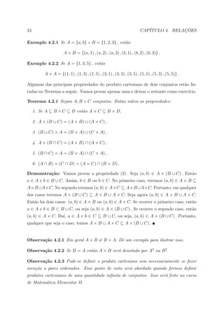 24                                                                       CAP´            ¸˜
                                                                            ITULO 4. RELACOES

Exemplo 4.2.1 Se A = {a, b} e B = {1, 2, 3} , ent˜o
                                                 a

                      A × B = {(a, 1) , (a, 2) , (a, 3) , (b, 1) , (b, 2) , (b, 3)} .

Exemplo 4.2.2 Se A = {1, 3, 5} , ent˜o
                                    a

          A × A = {(1, 1) , (1, 3) , (1, 5) , (3, 1) , (3, 3) , (3, 5) , (5, 1) , (5, 3) , (5, 5)} .

Algumas das principais propriedades do produto cartesiano de dois conjuntos est˜o lis-
                                                                               a
tadas no Teorema a seguir. Vamos provar apenas uma e deixar o restante como exerc´
                                                                                 ıcio.

Teorema 4.2.1 Sejam A, B e C conjuntos. Ent˜o valem as propriedades:
                                           a

     1. Se A ⊆ B ∧ C ⊆ D ent˜o A × C ⊆ B × D,
                            a

     2. A × (B ∪ C) = (A × B) ∪ (A × C) ,

     3. (B ∪ C) × A = (B × A) ∪ (C × A) ,

     4. A × (B ∩ C) = (A × B) ∩ (A × C) ,

     5. (B ∩ C) × A = (B × A) ∩ (C × A) ,

     6. (A ∩ B) × (C ∩ D) = (A × C) ∩ (B × D) .

Demonstra¸˜o: Vamos provar a propriedade (2) . Seja (a, b) ∈ A × (B ∪ C) . Ent˜o
         ca                                                                   a
a ∈ A e b ∈ B ∪ C. Assim, b ∈ B ou b ∈ C. No primeiro caso, teremos (a, b) ∈ A × B ⊆
A×B ∪A×C. No segundo teremos (a, b) ∈ A×C ⊆ A×B ∪A×C. Portanto, em qualquer
dos casos teremos A × (B ∪ C) ⊆ A × B ∪ A × C. Seja agora (a, b) ∈ A × B ∪ A × C.
Ent˜o h´ dois casos: (a, b) ∈ A × B ou (a, b) ∈ A × C. Se ocorrer o primeiro caso, ent˜o
   a a                                                                                a
a ∈ A e b ∈ B ⊂ B ∪ C, ou seja (a, b) ∈ A × (B ∪ C) . Se ocorrer o segundo caso, ent˜o
                                                                                    a
(a, b) ∈ A × C. Da´ a ∈ A e b ∈ C ⊆ B ∪ C, ou seja, (a, b) ∈ A × (B ∪ C) . Portanto,
                  ı,
qualquer que seja o caso, temos A × B ∪ A × C ⊆ A × (B ∪ C) .


Observa¸˜o 4.2.1 Em geral A × B = B × A. Dˆ um exemplo para ilustrar isso.
       ca                                 e

Observa¸˜o 4.2.2 Se B = A ent˜o A × B ser´ denotado por A2 ou B 2 .
       ca                    a           a

Observa¸˜o 4.2.3 Pode-se deﬁnir o produto cartesiano sem necessariamente se fazer
       ca
men¸˜o a pares ordenados. Esse ponto de vista ser´ abordado quando formos deﬁnir
   ca                                            a
produtos cartesianos de uma quantidade inﬁnita de conjuntos. Isso ser´ feito no curso
                                                                     a
de Matem´tica Elementar II.
        a
 