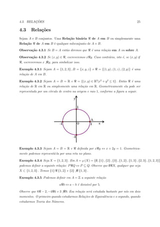 ¸˜
4.3. RELACOES                                                                               25

4.3      Rela¸˜es
             co
Sejam A e B conjuntos. Uma Rela¸˜o bin´ria
                               ca     a                 de A em B ou simplesmente uma
Rela¸˜o
    ca       de A em B ´ qualquer subconjunto de A × B.
                       e

Observa¸˜o 4.3.1 Se B = A ent˜o diremos que
       ca                    a                          ´ uma rela¸˜o em A ou sobre A.
                                                        e         ca

Observa¸˜o 4.3.2 Se (x, y) ∈
       ca                          , escreveremos x y. Caso contr´rio, isto ´, se (x, y) ∈
                                                                 a          e
 , escreveremos x     y, para simbolizar isso.

Exemplo 4.3.1 Sejam A = {1, 2, 3} , B = {x, y, z} e          = {(1, y) , (1, z) , (2, y)} ´ uma
                                                                                          e
rela¸˜o de A em B.
    ca

Exemplo 4.3.2 Sejam A = B = R e             = {(x, y) ∈ R2 |x2 + y 2 ≤ 1} . Ent˜o
                                                                               a       ´ uma
                                                                                       e
rela¸˜o de R em R ou simplesmente uma rela¸˜o em R. Geometricamente ela pode ser
    ca                                    ca
representada por um c´rculo de centro na origem e raio 1, conforme a ﬁgura a seguir.
                     ı




Exemplo 4.3.3 Sejam A = B = R e             deﬁnida por x y ↔ x + 2y = 1. Geometrica-
mente podemos represent´-la por uma reta no plano.
                       a

Exemplo 4.3.4 Seja X = {1, 2, 3} . Em A = ℘ (X) = {∅, {1} , {2} , {3} , {1, 2} , {1, 3} , {2, 3} , {1, 2, 3}}
podemos deﬁnir a seguinte rela¸˜o: P Q ↔ P ⊆ Q. Observe que ∅ X, qualquer que seja
                              ca
X ⊂ {1, 2, 3} . Temos {1}    {1, 2} e {2}    {1, 3} .

Exemplo 4.3.5 Podemos deﬁnir em A = Z a seguinte rela¸˜o
                                                     ca

                              a b ↔ a − b ´ divis´vel por 5.
                                          e      ı

Observe que 8 − 2, −4 6 e 3        9. Esa rela¸˜o ser´ estudada bastante por n´s em dois
                                              ca     a                        o
momentos. O primeiro quando estudarmos Rela¸˜es de Equivalˆncia e o segundo, quando
                                           co             e
estudarmos Teoria dos N´meros.
                       u
 