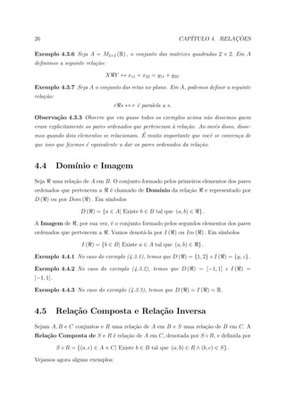 26                                                             CAP´            ¸˜
                                                                  ITULO 4. RELACOES

Exemplo 4.3.6 Seja A = M2×2 (R) , o conjunto das matrizes quadradas 2 × 2. Em A
deﬁnimos a seguinte rela¸˜o:
                        ca

                                X Y ↔ x11 + x22 = y11 + y22 .

Exemplo 4.3.7 Seja A o conjunto das retas no plano. Em A, podemos deﬁnir a seguinte
rela¸˜o:
    ca
                                    r s ↔ r ´ paralela a s.
                                            e

Observa¸˜o 4.3.3 Observe que em quase todos os exemplos acima n˜o dissemos quem
       ca                                                      a
eram explicitamente os pares ordenados que pertenciam ` rela¸˜o. Ao inv´s disso, disse-
                                                      a     ca         e
                                          ´
mos quando dois elementos se relacionam. E muito importante que vocˆ se conven¸a de
                                                                     e           c
que isso que ﬁzemos ´ equivalente a dar os pares ordenados da rela¸˜o.
                    e                                             ca


4.4         Dom´
               ınio e Imagem
Seja    uma rela¸ao de A em B. O conjunto formado pelos primeiros elementos dos pares
                c˜
ordenados que pertencem a         ´ chamado de Dom´
                                  e               ınio da rela¸˜o
                                                              ca            e representado por
D ( ) ou por Dom ( ) . Em s´
                           ımbolos

                      D ( ) = {a ∈ A| Existe b ∈ B tal que (a, b) ∈    }.

A Imagem de         , por sua vez, ´ o conjunto formado pelos segundos elementos dos pares
                                   e
ordenados que pertencem a        . Vamos denot´-la por I ( ) ou Im ( ) . Em s´
                                              a                              ımbolos

                      I ( ) = {b ∈ B| Existe a ∈ A tal que (a, b) ∈    }.

Exemplo 4.4.1 No caso do exemplo (4.3.1), temos que D ( ) = {1, 2} e I ( ) = {y, z} .

Exemplo 4.4.2 No caso do exemplo (4.3.2), temos que D ( ) = [−1, 1] e I ( ) =
[−1, 1] .

Exemplo 4.4.3 No caso do exemplo (4.3.3), temos que D ( ) = I ( ) = R.


4.5         Rela¸˜o Composta e Rela¸˜o Inversa
                ca                 ca
Sejam A, B e C conjuntos e R uma rela¸ao de A em B e S uma rela¸ao de B em C. A
                                     c˜                        c˜
Rela¸˜o Composta de S e R ´ rela¸˜o de A em C, denotada por S ◦ R, e deﬁnida por
    ca                    e     ca

            S ◦ R = {(a, c) ∈ A × C| Existe b ∈ B tal que (a, b) ∈ R ∧ (b, c) ∈ S} .

Vejamos agora alguns exemplos:
 