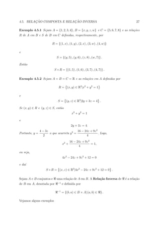 ¸˜                 ¸˜
4.5. RELACAO COMPOSTA E RELACAO INVERSA                                              27

Exemplo 4.5.1 Sejam A = {1, 2, 3, 4} , B = {x, y, z, w} e C = {5, 6, 7, 8} e as rela¸˜es
                                                                                    co
R de A em B e S de B em C deﬁnidas, respectivamente, por

                         R = {(1, x) , (1, y) , (2, x) , (3, w) , (4, w)}

e
                             S = {(y, 5) , (y, 6) , (z, 8) , (w, 7)} .

Ent˜o
   a
                           S ◦ R = {(1, 5) , (1, 6) , (3, 7) , (4, 7)} .

Exemplo 4.5.2 Sejam A = B = C = R e as rela¸˜es em A deﬁnidas por
                                           co

                              R = (x, y) ∈ R2 |x2 + y 2 = 1

e
                              S = (y, z) ∈ R2 |2y + 3z = 4 .

Se (x, y) ∈ R e (y, z) ∈ S, ent˜o
                               a
                                           x2 + y 2 = 1

e
                                           2y + 3z = 4.
                4 − 3z                      16 − 24z + 9z 2
Portanto, y =          o que acarreta y 2 =                 . Logo,
                   2                              4
                                          16 − 24z + 9z 2
                                   x2 +                   = 1,
                                                4
ou seja,
                                   4x2 − 24z + 9z 2 + 12 = 0

e da´
    ı
                    S ◦ R = (x, z) ∈ R2 |4x2 − 24z + 9z 2 + 12 = 0 .

Sejam A e B conjuntos e      uma rela¸ao de A em B. A Rela¸˜o Inversa de
                                     c˜                   ca                 ´ a rela¸ao
                                                                             e       c˜
                              −1
de B em A, denotada por            e deﬁnida por

                             −1
                                   = {(b, a) ∈ B × A| (a, b) ∈      }.

Vejamos alguns exemplos
 